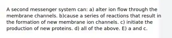 A second messenger system can: a) alter ion flow through the membrane channels. b)cause a series of reactions that result in the formation of new membrane ion channels. c) initiate the production of new proteins. d) all of the above. E) a and c.