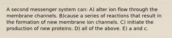 A second messenger system can: A) alter ion flow through the membrane channels. B)cause a series of reactions that result in the formation of new membrane ion channels. C) initiate the production of new proteins. D) all of the above. E) a and c.