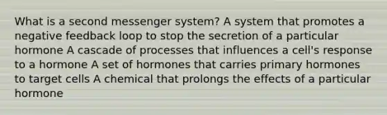 What is a second messenger system? A system that promotes a negative feedback loop to stop the secretion of a particular hormone A cascade of processes that influences a cell's response to a hormone A set of hormones that carries primary hormones to target cells A chemical that prolongs the effects of a particular hormone