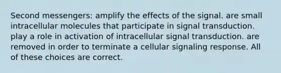 Second messengers: amplify the effects of the signal. are small intracellular molecules that participate in signal transduction. play a role in activation of intracellular signal transduction. are removed in order to terminate a cellular signaling response. All of these choices are correct.