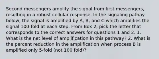 Second messengers amplify the signal from first messengers, resulting in a robust cellular response. In the signaling pathay below, the signal is amplified by A, B, and C which amplifies the signal 100-fold at each step. From Box 2, pick the letter that corresponds to the correct answers for questions 1 and 2. 1. What is the net level of amplification in this pathway? 2. What is the percent reduction in the amplification when process B is amplified only 5-fold (not 100 fold)?