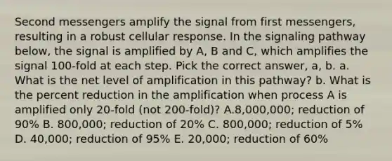 Second messengers amplify the signal from first messengers, resulting in a robust cellular response. In the signaling pathway below, the signal is amplified by A, B and C, which amplifies the signal 100-fold at each step. Pick the correct answer, a, b. a. What is the net level of amplification in this pathway? b. What is the percent reduction in the amplification when process A is amplified only 20-fold (not 200-fold)? A.8,000,000; reduction of 90% B. 800,000; reduction of 20% C. 800,000; reduction of 5% D. 40,000; reduction of 95% E. 20,000; reduction of 60%