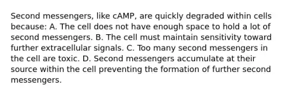 Second messengers, like cAMP, are quickly degraded within cells because: A. The cell does not have enough space to hold a lot of second messengers. B. The cell must maintain sensitivity toward further extracellular signals. C. Too many second messengers in the cell are toxic. D. Second messengers accumulate at their source within the cell preventing the formation of further second messengers.