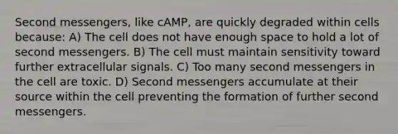 Second messengers, like cAMP, are quickly degraded within cells because: A) The cell does not have enough space to hold a lot of second messengers. B) The cell must maintain sensitivity toward further extracellular signals. C) Too many second messengers in the cell are toxic. D) Second messengers accumulate at their source within the cell preventing the formation of further second messengers.