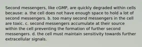 Second messengers, like cGMP, are quickly degraded within cells because: a. the cell does not have enough space to hold a lot of second messengers. b. too many second messengers in the cell are toxic. c. second messengers accumulate at their source within the cell preventing the formation of further second messengers. d. the cell must maintain sensitivity towards further extracellular signals.