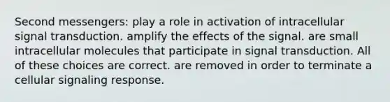 Second messengers: play a role in activation of intracellular signal transduction. amplify the effects of the signal. are small intracellular molecules that participate in signal transduction. All of these choices are correct. are removed in order to terminate a cellular signaling response.