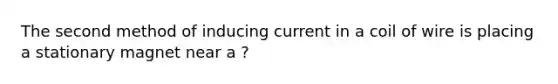 The second method of inducing current in a coil of wire is placing a stationary magnet near a ?