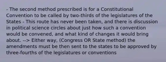 - The second method prescribed is for a Constitutional Convention to be called by two-thirds of the legislatures of the States - This route has never been taken, and there is discussion in political science circles about just how such a convention would be convened, and what kind of changes it would bring about. --> Either way, (Congress OR State method) the amendments must be then sent to the states to be approved by three-fourths of the legislatures or conventions