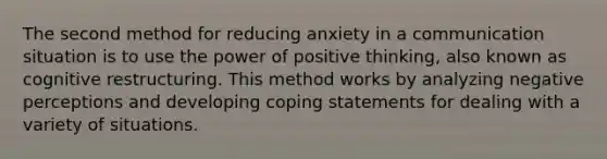 The second method for reducing anxiety in a communication situation is to use the power of positive thinking, also known as cognitive restructuring. This method works by analyzing negative perceptions and developing coping statements for dealing with a variety of situations.