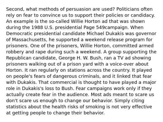 Second, what methods of persuasion are used? Politicians often rely on fear to convince us to support their policies or candidacy. An example is the so-called Willie Horton ad that was shown during the 1988 U.S. presidential Page 549campaign. When Democratic presidential candidate Michael Dukakis was governor of Massachusetts, he supported a weekend release program for prisoners. One of the prisoners, Willie Horton, committed armed robbery and rape during such a weekend. A group supporting the Republican candidate, George H. W. Bush, ran a TV ad showing prisoners walking out of a prison yard with a voice-over about Horton. It ran regularly on stations across the country. It played on people's fears of dangerous criminals, and it linked that fear with Dukakis. That commercial is thought to have played a major role in Dukakis's loss to Bush. Fear campaigns work only if they actually create fear in the audience. Most ads meant to scare us don't scare us enough to change our behavior. Simply citing statistics about the health risks of smoking is not very effective at getting people to change their behavior.