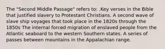 The "Second Middle Passage" refers to: .Key verses in the Bible that justified slavery to Protestant Christians. A second wave of slave ship voyages that took place in the 1820s through the 1850s The internal forced migration of enslaved people from the Atlantic seaboard to the western Southern states. A series of passes between mountains in the Appalachian range.