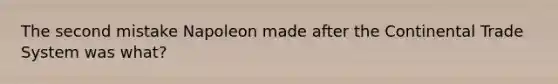 The second mistake Napoleon made after the Continental Trade System was what?