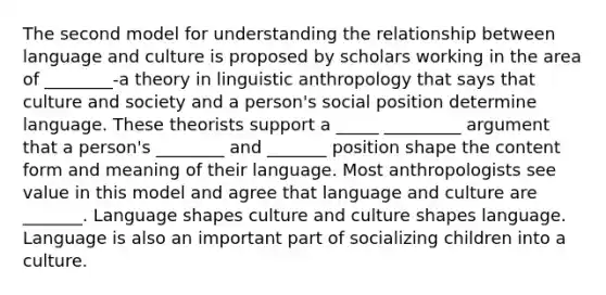 The second model for understanding the relationship between language and culture is proposed by scholars working in the area of ________-a theory in linguistic anthropology that says that culture and society and a person's social position determine language. These theorists support a _____ _________ argument that a person's ________ and _______ position shape the content form and meaning of their language. Most anthropologists see value in this model and agree that language and culture are _______. Language shapes culture and culture shapes language. Language is also an important part of socializing children into a culture.