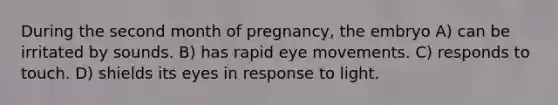 During the second month of pregnancy, the embryo A) can be irritated by sounds. B) has rapid eye movements. C) responds to touch. D) shields its eyes in response to light.