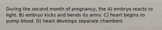 During the second month of pregnancy, the A) embryo reacts to light. B) embryo kicks and bends its arms. C) heart begins to pump blood. D) heart develops separate chambers