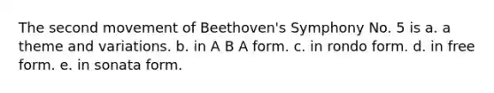 The second movement of Beethoven's Symphony No. 5 is a. a theme and variations. b. in A B A form. c. in rondo form. d. in free form. e. in sonata form.