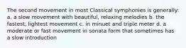 The second movement in most Classical symphonies is generally: a. a slow movement with beautiful, relaxing melodies b. the fastest, lightest movement c. in minuet and triple meter d. a moderate or fast movement in sonata form that sometimes has a slow introduction