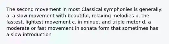 The second movement in most Classical symphonies is generally: a. a slow movement with beautiful, relaxing melodies b. the fastest, lightest movement c. in minuet and triple meter d. a moderate or fast movement in sonata form that sometimes has a slow introduction