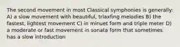 The second movement in most Classical symphonies is generally: A) a slow movement with beautiful, trlaxfing melodies B) the fastest, lightest movement C) in minuet form and triple meter D) a moderate or fast movement in sonata form that sometimes has a slow introduction