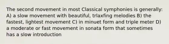 The second movement in most Classical symphonies is generally: A) a slow movement with beautiful, trlaxfing melodies B) the fastest, lightest movement C) in minuet form and triple meter D) a moderate or fast movement in sonata form that sometimes has a slow introduction