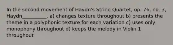 In the second movement of Haydn's String Quartet, op. 76, no. 3, Haydn__________. a) changes texture throughout b) presents the theme in a polyphonic texture for each variation c) uses only monophony throughout d) keeps the melody in Violin 1 throughout