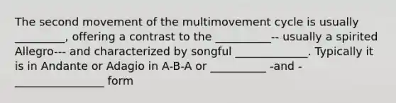 The second movement of the multimovement cycle is usually _________, offering a contrast to the __________-- usually a spirited Allegro--- and characterized by songful _____________. Typically it is in Andante or Adagio in A-B-A or __________ -and - ________________ form