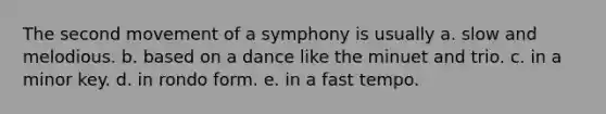 The second movement of a symphony is usually a. slow and melodious. b. based on a dance like the minuet and trio. c. in a minor key. d. in rondo form. e. in a fast tempo.