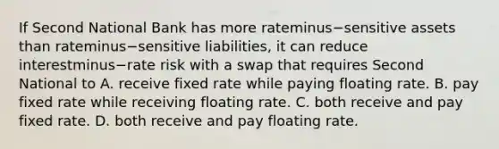 If Second National Bank has more rateminus−sensitive assets than rateminus−sensitive ​liabilities, it can reduce interestminus−rate risk with a swap that requires Second National to A. receive fixed rate while paying floating rate. B. pay fixed rate while receiving floating rate. C. both receive and pay fixed rate. D. both receive and pay floating rate.