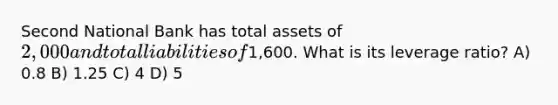 Second National Bank has total assets of 2,000 and total liabilities of1,600. What is its leverage ratio? A) 0.8 B) 1.25 C) 4 D) 5