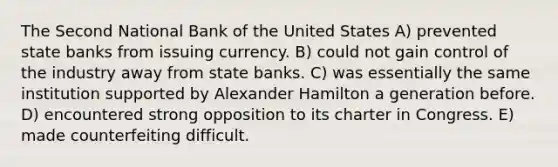 The Second National Bank of the United States A) prevented state banks from issuing currency. B) could not gain control of the industry away from state banks. C) was essentially the same institution supported by Alexander Hamilton a generation before. D) encountered strong opposition to its charter in Congress. E) made counterfeiting difficult.