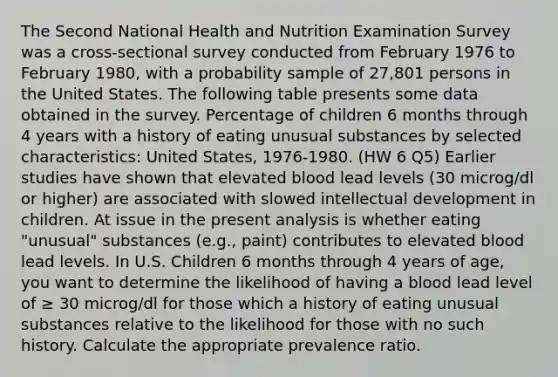 The Second National Health and Nutrition Examination Survey was a cross-sectional survey conducted from February 1976 to February 1980, with a probability sample of 27,801 persons in the United States. The following table presents some data obtained in the survey. Percentage of children 6 months through 4 years with a history of eating unusual substances by selected characteristics: United States, 1976-1980. (HW 6 Q5) Earlier studies have shown that elevated blood lead levels (30 microg/dl or higher) are associated with slowed intellectual development in children. At issue in the present analysis is whether eating "unusual" substances (e.g., paint) contributes to elevated blood lead levels. In U.S. Children 6 months through 4 years of age, you want to determine the likelihood of having a blood lead level of ≥ 30 microg/dl for those which a history of eating unusual substances relative to the likelihood for those with no such history. Calculate the appropriate prevalence ratio.