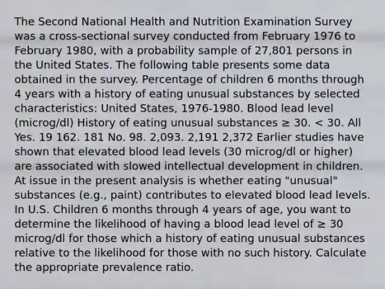 The Second National Health and Nutrition Examination Survey was a cross-sectional survey conducted from February 1976 to February 1980, with a probability sample of 27,801 persons in the United States. The following table presents some data obtained in the survey. Percentage of children 6 months through 4 years with a history of eating unusual substances by selected characteristics: United States, 1976-1980. Blood lead level (microg/dl) History of eating unusual substances ≥ 30. < 30. All Yes. 19 162. 181 No. 98. 2,093. 2,191 2,372 Earlier studies have shown that elevated blood lead levels (30 microg/dl or higher) are associated with slowed intellectual development in children. At issue in the present analysis is whether eating "unusual" substances (e.g., paint) contributes to elevated blood lead levels. In U.S. Children 6 months through 4 years of age, you want to determine the likelihood of having a blood lead level of ≥ 30 microg/dl for those which a history of eating unusual substances relative to the likelihood for those with no such history. Calculate the appropriate prevalence ratio.