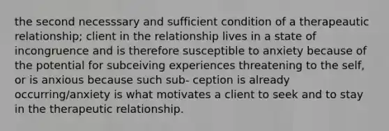 the second necesssary and sufficient condition of a therapeautic relationship; client in the relationship lives in a state of incongruence and is therefore susceptible to anxiety because of the potential for subceiving experiences threatening to the self, or is anxious because such sub- ception is already occurring/anxiety is what motivates a client to seek and to stay in the therapeutic relationship.