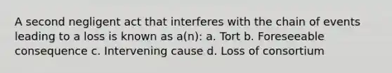 A second negligent act that interferes with the chain of events leading to a loss is known as a(n): a. Tort b. Foreseeable consequence c. Intervening cause d. Loss of consortium