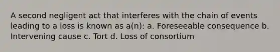 A second negligent act that interferes with the chain of events leading to a loss is known as a(n): a. Foreseeable consequence b. Intervening cause c. Tort d. Loss of consortium