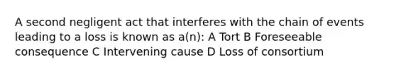 A second negligent act that interferes with the chain of events leading to a loss is known as a(n): A Tort B Foreseeable consequence C Intervening cause D Loss of consortium