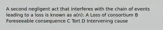 A second negligent act that interferes with the chain of events leading to a loss is known as a(n): A Loss of consortium B Foreseeable consequence C Tort D Intervening cause