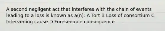 A second negligent act that interferes with the chain of events leading to a loss is known as a(n): A Tort B Loss of consortium C Intervening cause D Foreseeable consequence