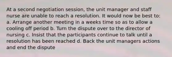 At a second negotiation session, the unit manager and staff nurse are unable to reach a resolution. It would now be best to: a. Arrange another meeting in a weeks time so as to allow a cooling off period b. Turn the dispute over to the director of nursing c. Insist that the participants continue to talk until a resolution has been reached d. Back the unit managers actions and end the dispute