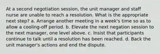 At a second negotiation session, the unit manager and staff nurse are unable to reach a resolution. What is the appropriate next step? a. Arrange another meeting in a week's time so as to allow a cooling-off period. b. Elevate the next negation session to the next manager, one level above. c. Insist that participants continue to talk until a resolution has been reached. d. Back the unit manager's actions and end the dispute.