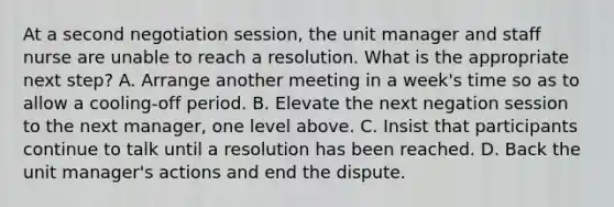 At a second negotiation session, the unit manager and staff nurse are unable to reach a resolution. What is the appropriate next step? A. Arrange another meeting in a week's time so as to allow a cooling-off period. B. Elevate the next negation session to the next manager, one level above. C. Insist that participants continue to talk until a resolution has been reached. D. Back the unit manager's actions and end the dispute.