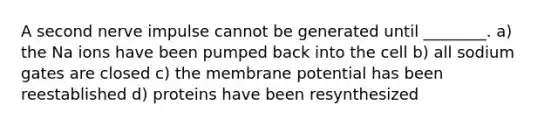 A second nerve impulse cannot be generated until ________. a) the Na ions have been pumped back into the cell b) all sodium gates are closed c) the membrane potential has been reestablished d) proteins have been resynthesized