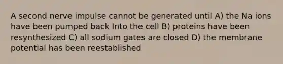 A second nerve impulse cannot be generated until A) the Na ions have been pumped back Into the cell B) proteins have been resynthesized C) all sodium gates are closed D) the membrane potential has been reestablished