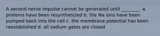 A second nerve impulse cannot be generated until ________. a. proteins have been resynthesized b. the Na ions have been pumped back into the cell c. the membrane potential has been reestablished d. all sodium gates are closed