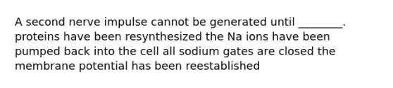 A second nerve impulse cannot be generated until ________. proteins have been resynthesized the Na ions have been pumped back into the cell all sodium gates are closed the membrane potential has been reestablished