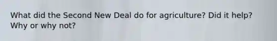 What did the Second New Deal do for agriculture? Did it help? Why or why not?