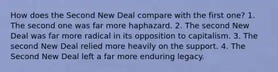 How does the Second New Deal compare with the first one? 1. The second one was far more haphazard. 2. The second New Deal was far more radical in its opposition to capitalism. 3. The second New Deal relied more heavily on the support. 4. The Second New Deal left a far more enduring legacy.