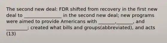 The second new deal: FDR shifted from recovery in the first new deal to ________________ in the second new deal; new programs were aimed to provide Americans with _______,_______, and _________; created what bills and groups(abbreviated), and acts (13)