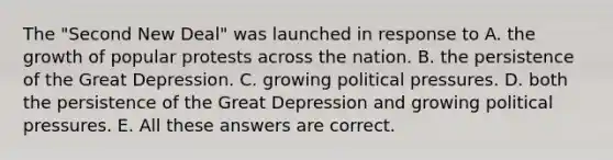 The "Second New Deal" was launched in response to A. the growth of popular protests across the nation. B. the persistence of the Great Depression. C. growing political pressures. D. both the persistence of the Great Depression and growing political pressures. E. All these answers are correct.