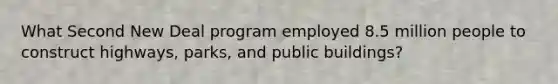 What Second New Deal program employed 8.5 million people to construct highways, parks, and public buildings?